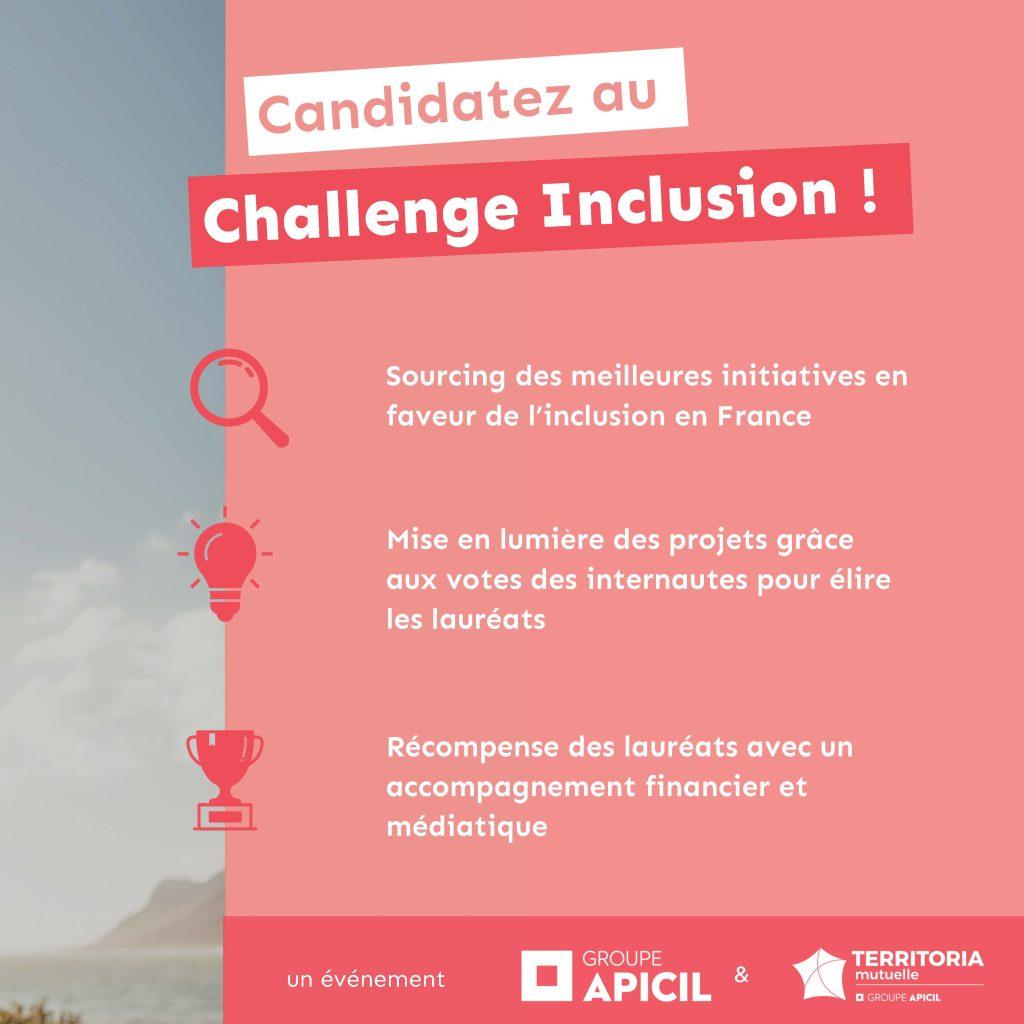 Candidatez au Challenge Inclusion Sourcing des meilleures initiatives en faveur de l’inclusion en France Mise en lumière des projets grâce aux votes des internautes pour élire les lauréats Récompense des lauréats avec un accompagnement financier et médiatique ! un événement du groupe apicil & territoria mutuelle